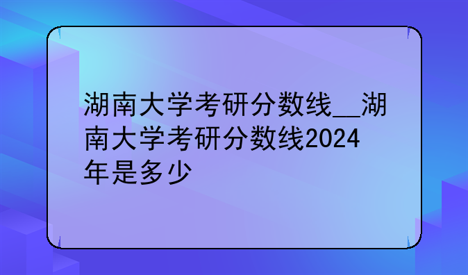 湖南大学考研分数线__湖南大学考研分数线2024年是多少