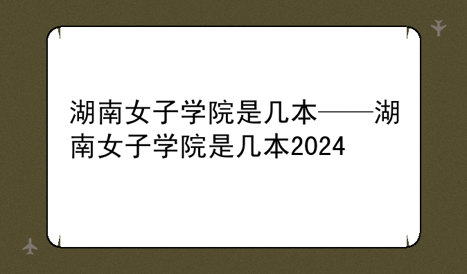 湖南女子学院是几本——湖南女子学院是几本2024