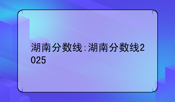 湖南分数线:湖南分数线2025