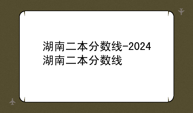 湖南二本分数线-2024湖南二本分数线