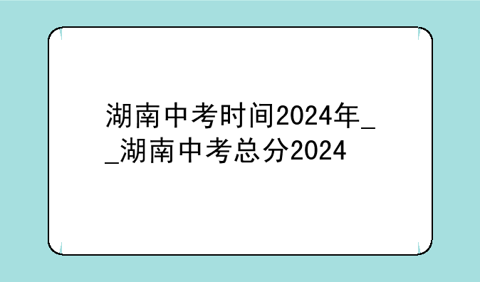 湖南中考时间2024年__湖南中考总分2024