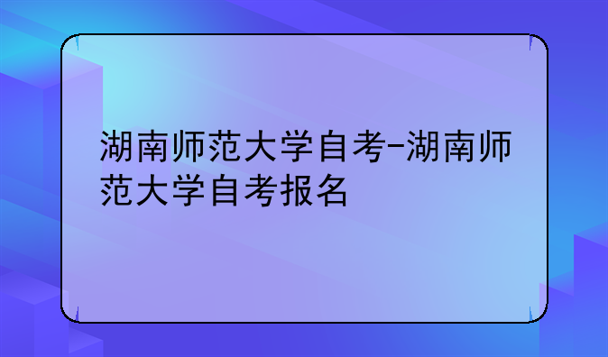 湖南师范大学自考-湖南师范大学自考报名
