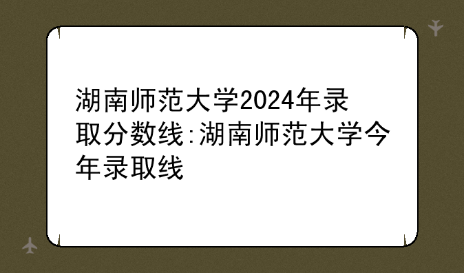 湖南师范大学2024年录取分数线:湖南师范大学今年录取线
