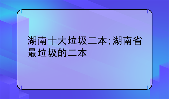 湖南十大垃圾二本;湖南省最垃圾的二本