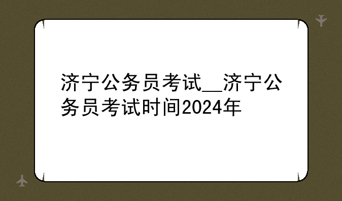 济宁公务员考试__济宁公务员考试时间2024年