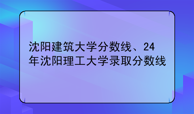 沈阳建筑大学分数线、24年沈阳理工大学录取分数线