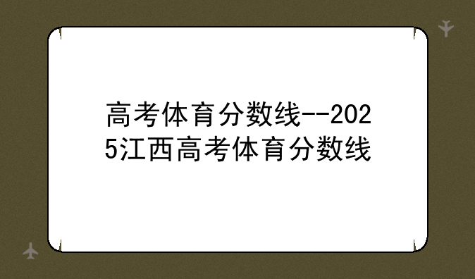 高考体育分数线--2025江西高考体育分数线