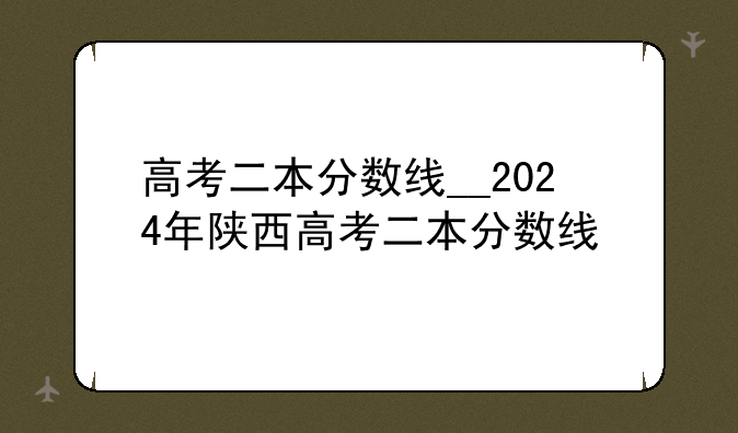 高考二本分数线__2024年陕西高考二本分数线