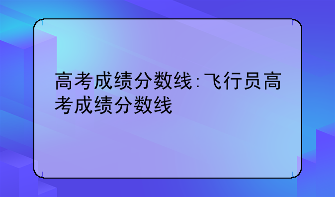 高考成绩分数线:飞行员高考成绩分数线