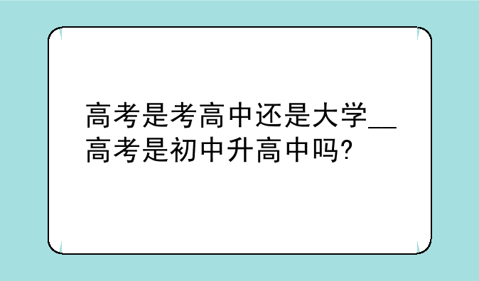 高考是考高中还是大学__高考是初中升高中吗?