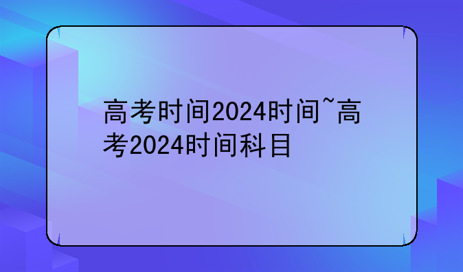 高考时间2024时间~高考2024时间科目
