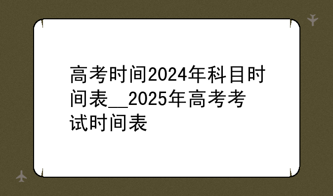 高考时间2024年科目时间表__2025年高考考试时间表