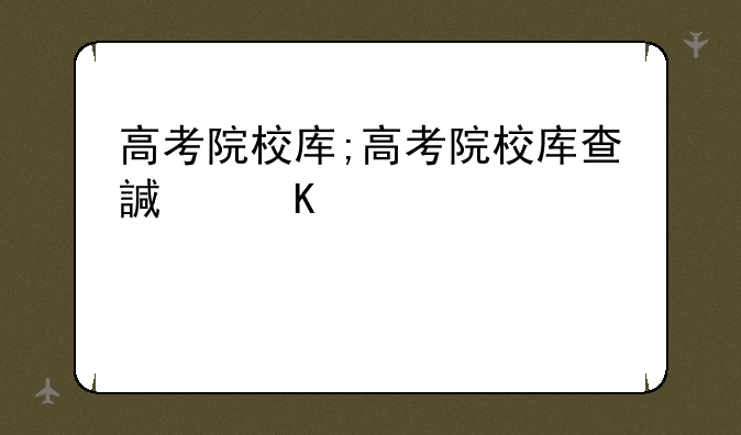高考院校库;高考院校库查询系统