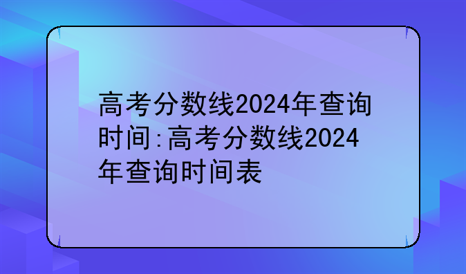 高考分数线2024年查询时间:高考分数线2024年查询时间表