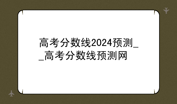 高考分数线2024预测__高考分数线预测网