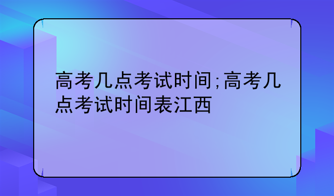高考几点考试时间;高考几点考试时间表江西