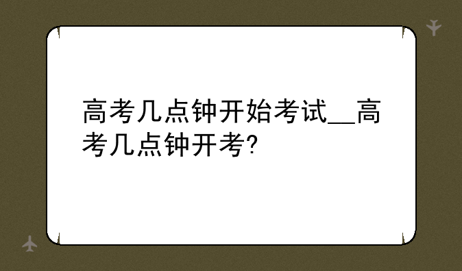 高考几点钟开始考试__高考几点钟开考?