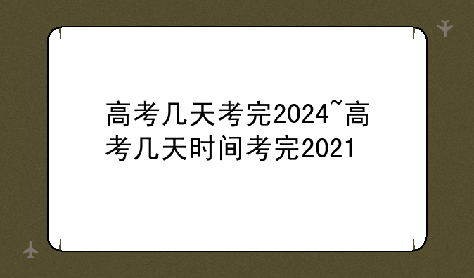 高考几天考完2024~高考几天时间考完2021