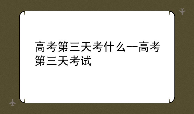 高考第三天考什么--高考第三天考试