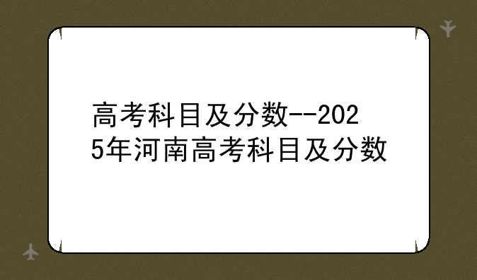 高考科目及分数--2025年河南高考科目及分数