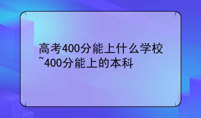 高考400分能上什么学校~400分能上的本科