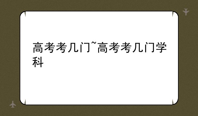 高考考几门~高考考几门学科