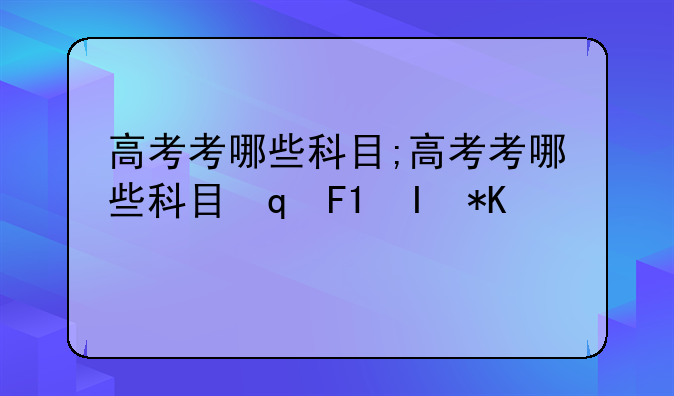 高考考哪些科目;高考考哪些科目每科分数