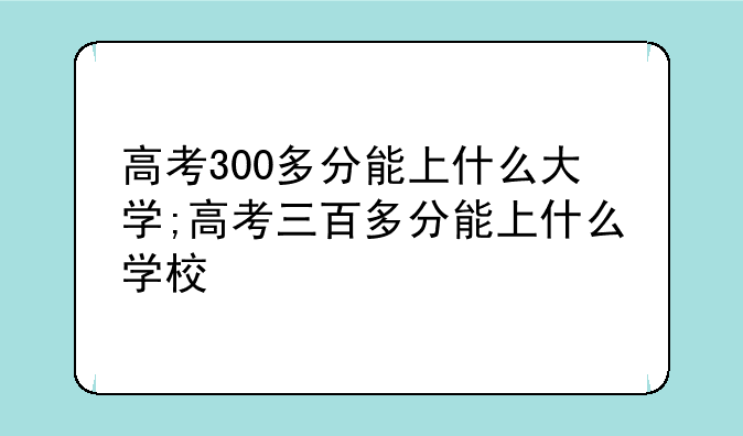 高考300多分能上什么大学;高考三百多分能上什么学校