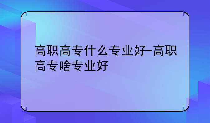 高职高专什么专业好-高职高专啥专业好