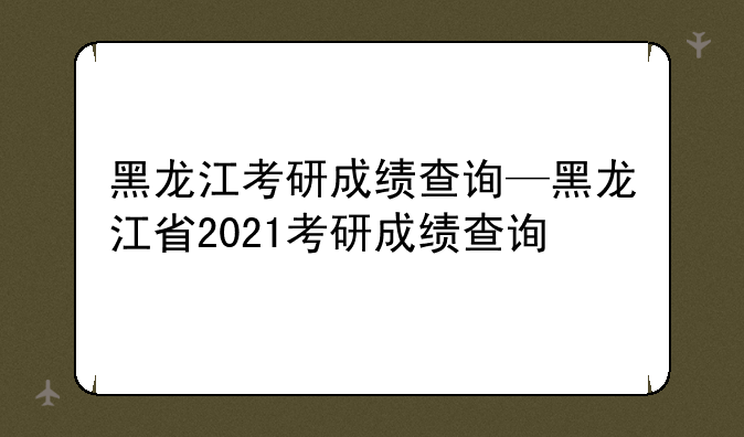 黑龙江考研成绩查询—黑龙江省2021考研成绩查询