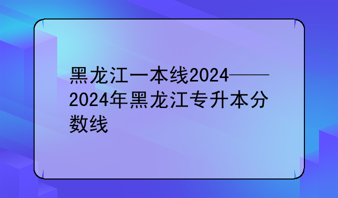黑龙江一本线2024——2024年黑龙江专升本分数线