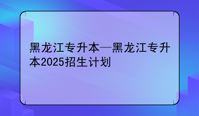 黑龙江专升本—黑龙江专升本2025招生计划