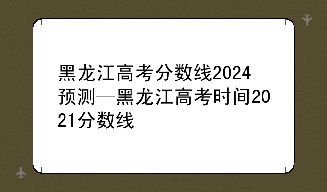 黑龙江高考分数线2024预测—黑龙江高考时间2021分数线