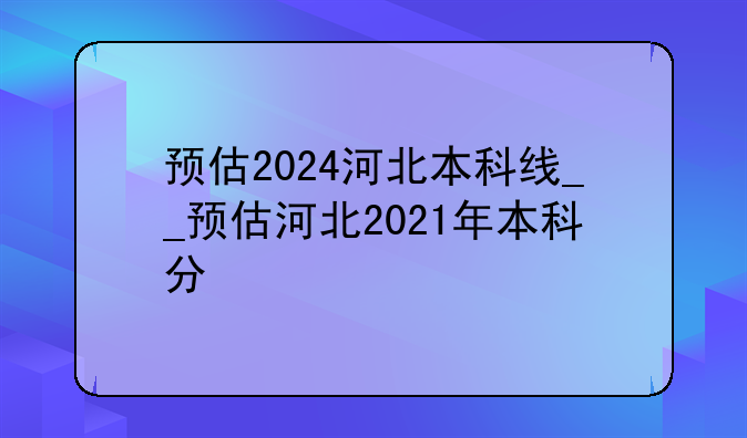 预估2024河北本科线__预估河北2021年本科分