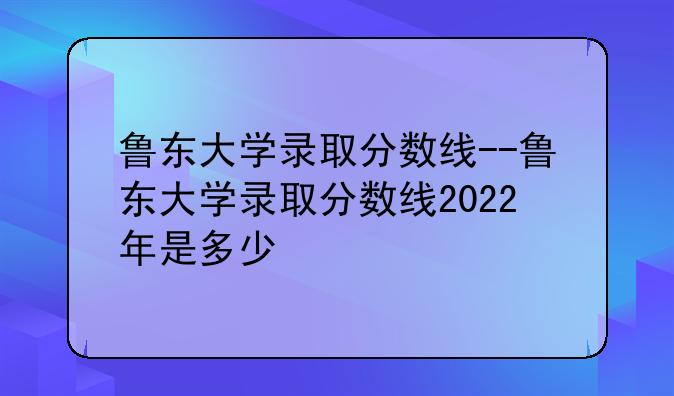 鲁东大学录取分数线--鲁东大学录取分数线2022年是多少