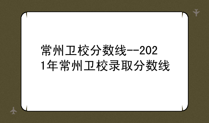 常州卫校分数线--2021年常州卫校录取分数线