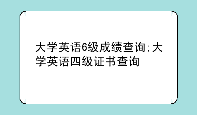 大学英语6级成绩查询;大学英语四级证书查询
