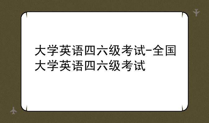 大学英语四六级考试-全国大学英语四六级考试