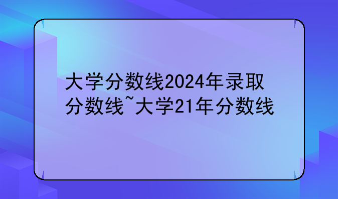 大学分数线2024年录取分数线~大学21年分数线