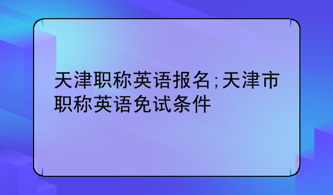 天津职称英语报名;天津市职称英语免试条件