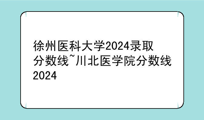 徐州医科大学2024录取分数线~川北医学院分数线2024