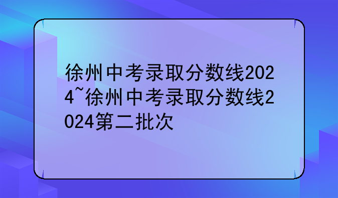 徐州中考录取分数线2024~徐州中考录取分数线2024第二批次