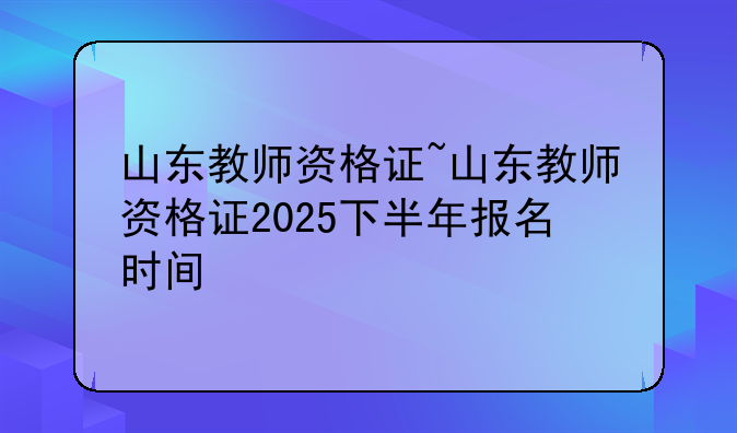 山东教师资格证~山东教师资格证2025下半年报名时间