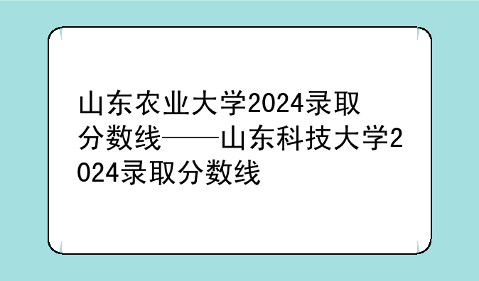 山东农业大学2024录取分数线——山东科技大学2024录取分数线