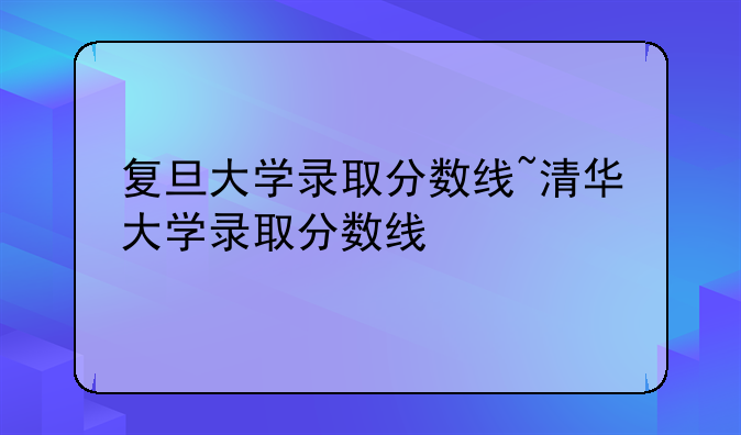 复旦大学录取分数线~清华大学录取分数线