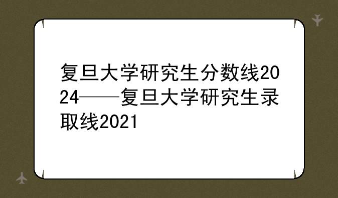 复旦大学研究生分数线2024——复旦大学研究生录取线2021