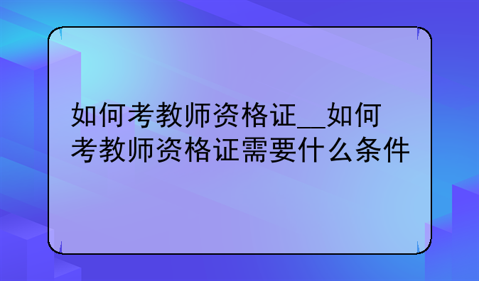 如何考教师资格证__如何考教师资格证需要什么条件