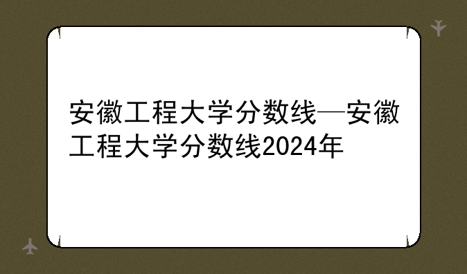 安徽工程大学分数线—安徽工程大学分数线2024年