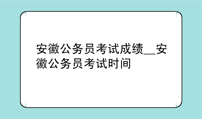 安徽公务员考试成绩__安徽公务员考试时间