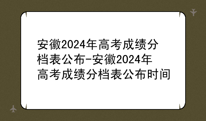 安徽2024年高考成绩分档表公布-安徽2024年高考成绩分档表公布时间